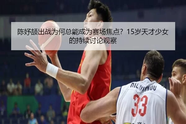陈妤颉出战为何总能成为赛场焦点？15岁天才少女的持续讨论观察